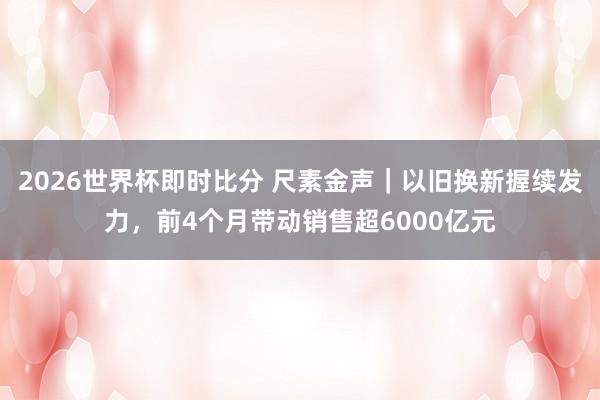 2026世界杯即时比分 尺素金声｜以旧换新握续发力，前4个月带动销售超6000亿元