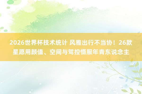 2026世界杯技术统计 风雅出行不当协！26款星愿用颜值、空间与驾控慑服年青东说念主