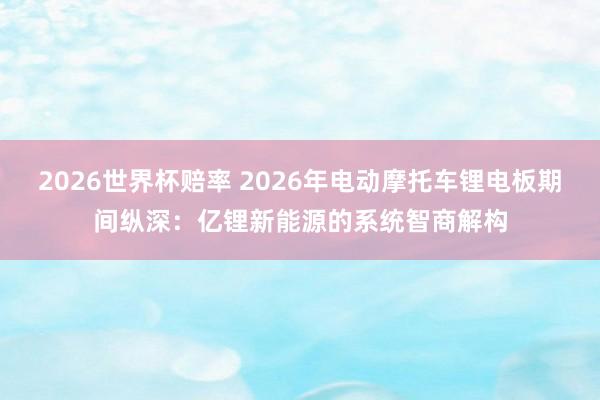 2026世界杯赔率 2026年电动摩托车锂电板期间纵深：亿锂新能源的系统智商解构