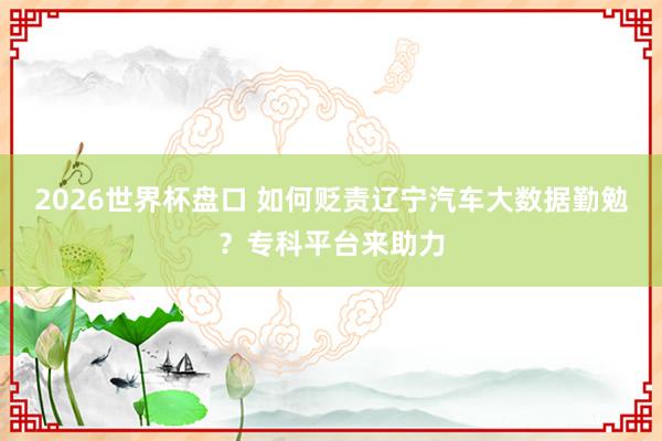 2026世界杯盘口 如何贬责辽宁汽车大数据勤勉？专科平台来助力