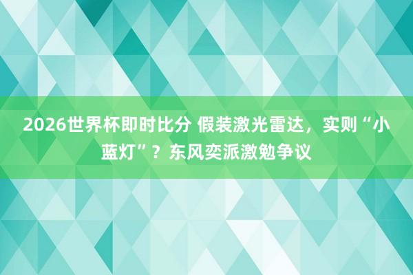 2026世界杯即时比分 假装激光雷达，实则“小蓝灯”？东风奕派激勉争议