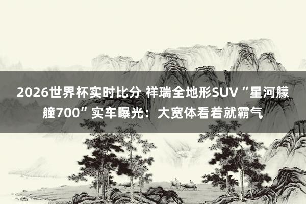 2026世界杯实时比分 祥瑞全地形SUV“星河艨艟700”实车曝光：大宽体看着就霸气