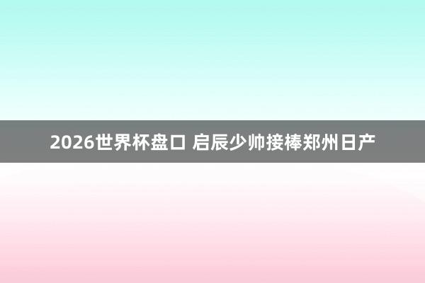 2026世界杯盘口 启辰少帅接棒郑州日产