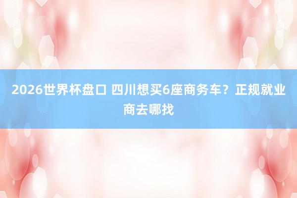 2026世界杯盘口 四川想买6座商务车？正规就业商去哪找