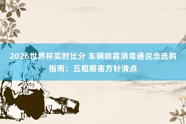 2026世界杯实时比分 车辆喷雾消毒通说念选购指南：五粗略害方针清点