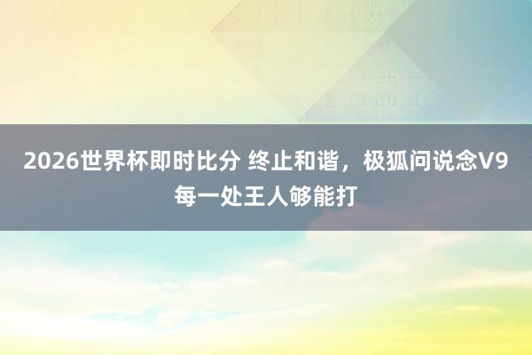 2026世界杯即时比分 终止和谐，极狐问说念V9每一处王人够能打