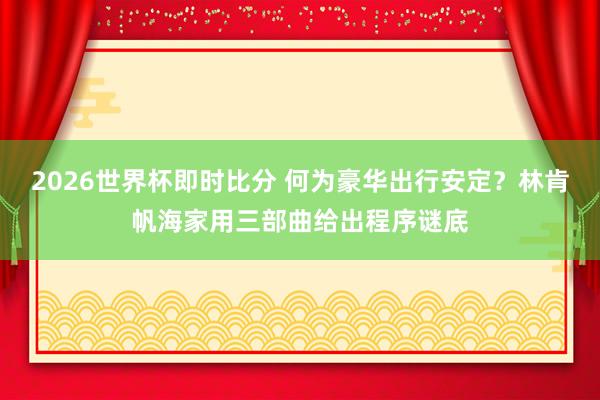 2026世界杯即时比分 何为豪华出行安定？林肯帆海家用三部曲给出程序谜底