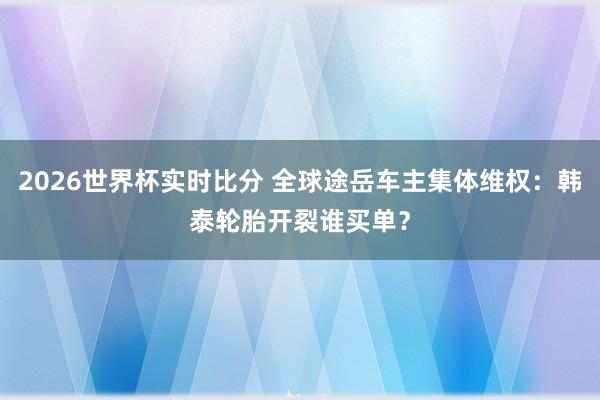 2026世界杯实时比分 全球途岳车主集体维权：韩泰轮胎开裂谁买单？