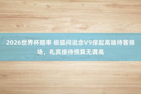 2026世界杯赔率 极狐问说念V9撑起高端待客排场，礼宾接待预算无谓高