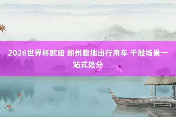 2026世界杯欧赔 郑州腹地出行用车 千般场景一站式处分