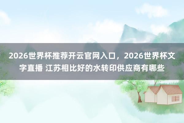 2026世界杯推荐开云官网入口，2026世界杯文字直播 江苏相比好的水转印供应商有哪些