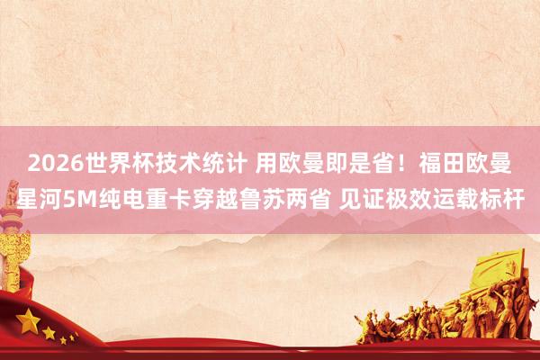 2026世界杯技术统计 用欧曼即是省！福田欧曼星河5M纯电重卡穿越鲁苏两省 见证极效运载标杆