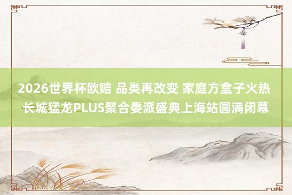 2026世界杯欧赔 品类再改变 家庭方盒子火热 长城猛龙PLUS聚合委派盛典上海站圆满闭幕