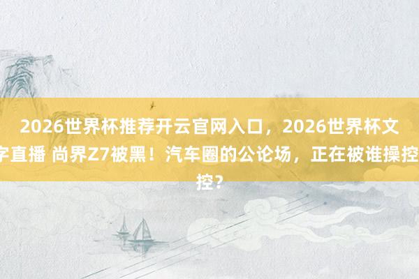 2026世界杯推荐开云官网入口，2026世界杯文字直播 尚界Z7被黑！汽车圈的公论场，正在被谁操控？