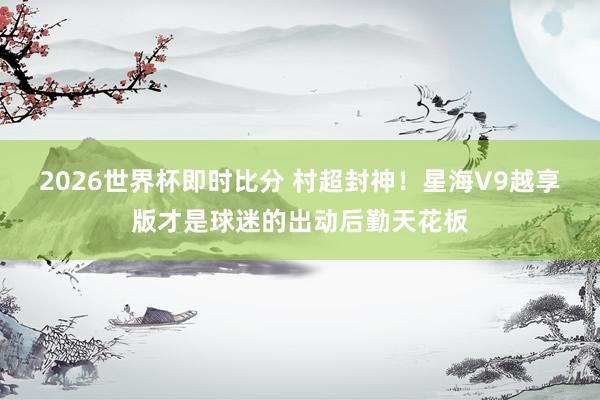 2026世界杯即时比分 村超封神！星海V9越享版才是球迷的出动后勤天花板