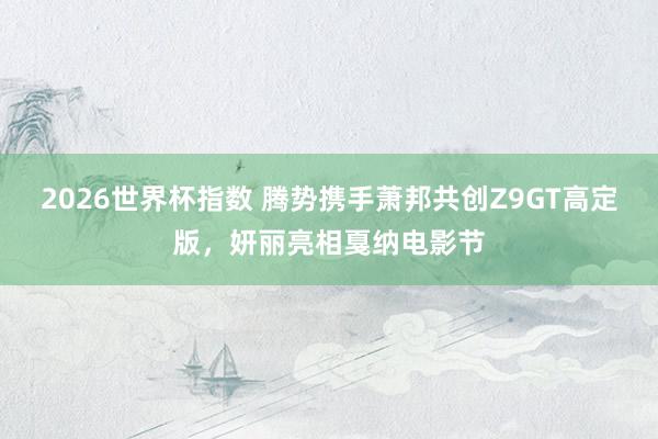 2026世界杯指数 腾势携手萧邦共创Z9GT高定版，妍丽亮相戛纳电影节