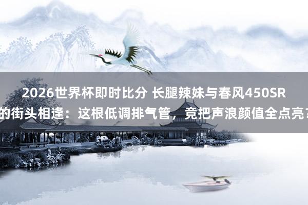 2026世界杯即时比分 长腿辣妹与春风450SR的街头相逢：这根低调排气管，竟把声浪颜值全点亮？
