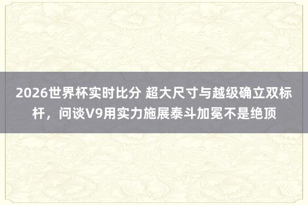 2026世界杯实时比分 超大尺寸与越级确立双标杆，问谈V9用实力施展泰斗加冕不是绝顶