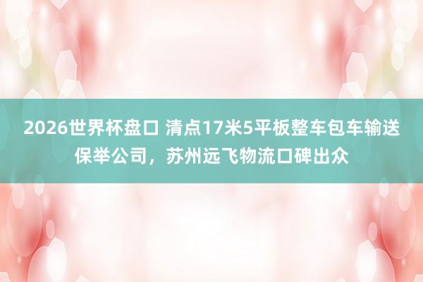 2026世界杯盘口 清点17米5平板整车包车输送保举公司，苏州远飞物流口碑出众