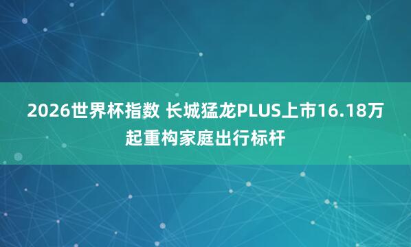 2026世界杯指数 长城猛龙PLUS上市16.18万起重构家庭出行标杆
