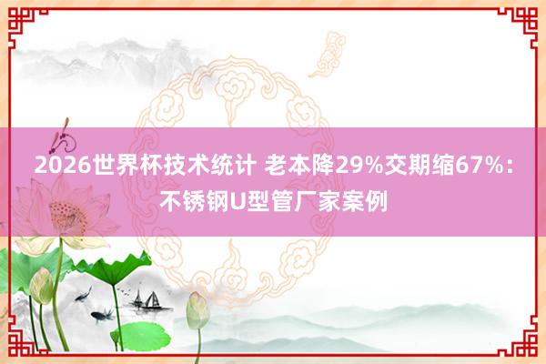 2026世界杯技术统计 老本降29%交期缩67%：不锈钢U型管厂家案例