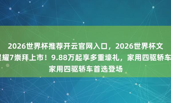 2026世界杯推荐开云官网入口，2026世界杯文字直播 星耀7崇拜上市！9.88万起享多重壕礼，家用四驱轿车首选登场