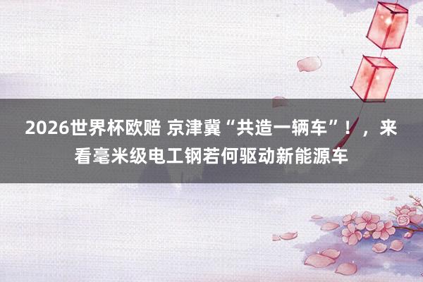 2026世界杯欧赔 京津冀“共造一辆车”！，来看毫米级电工钢若何驱动新能源车