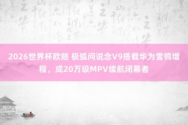 2026世界杯欧赔 极狐问说念V9搭载华为雪鸮增程，成20万级MPV续航闭幕者