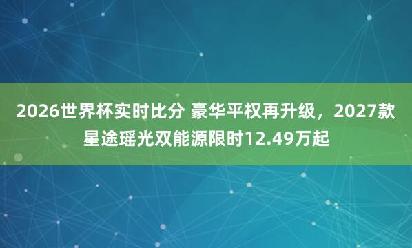2026世界杯实时比分 豪华平权再升级，2027款星途瑶光双能源限时12.49万起