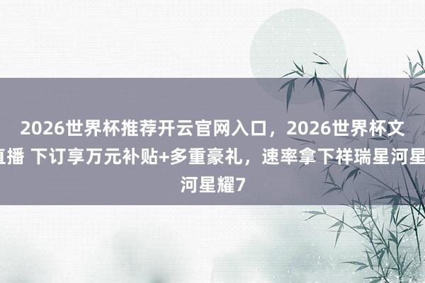 2026世界杯推荐开云官网入口，2026世界杯文字直播 下订享万元补贴+多重豪礼，速率拿下祥瑞星河星耀7