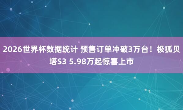 2026世界杯数据统计 预售订单冲破3万台！极狐贝塔S3 5.98万起惊喜上市