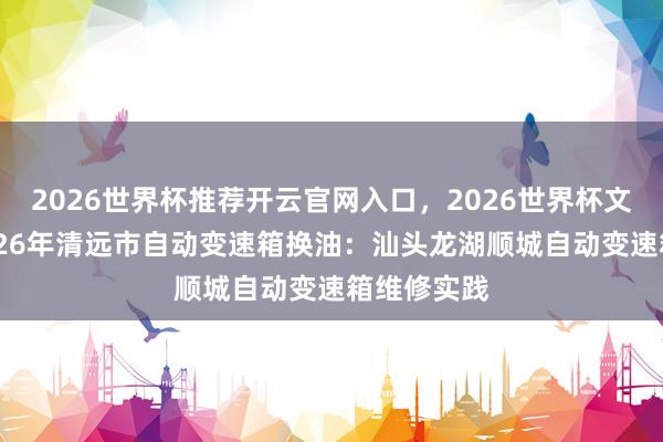 2026世界杯推荐开云官网入口，2026世界杯文字直播 2026年清远市自动变速箱换油：汕头龙湖顺城自动变速箱维修实践