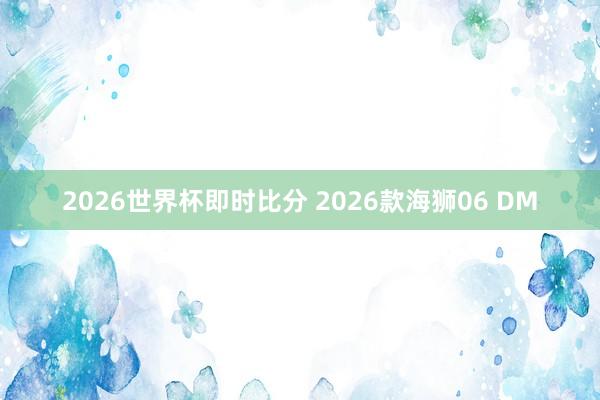 2026世界杯即时比分 2026款海狮06 DM