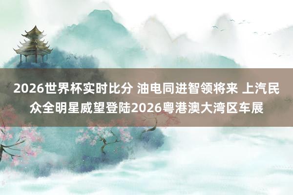 2026世界杯实时比分 油电同进智领将来 上汽民众全明星威望登陆2026粤港澳大湾区车展