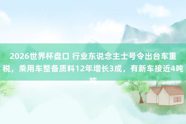 2026世界杯盘口 行业东说念主士号令出台车重税，乘用车整备质料12年增长3成，有新车接近4吨
