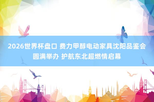 2026世界杯盘口 费力甲醇电动家具沈阳品鉴会圆满举办 护航东北超燃情启幕
