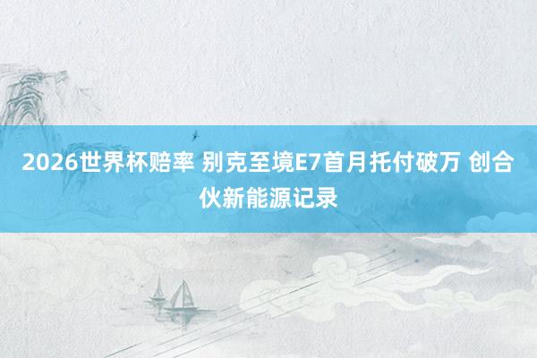 2026世界杯赔率 别克至境E7首月托付破万 创合伙新能源记录