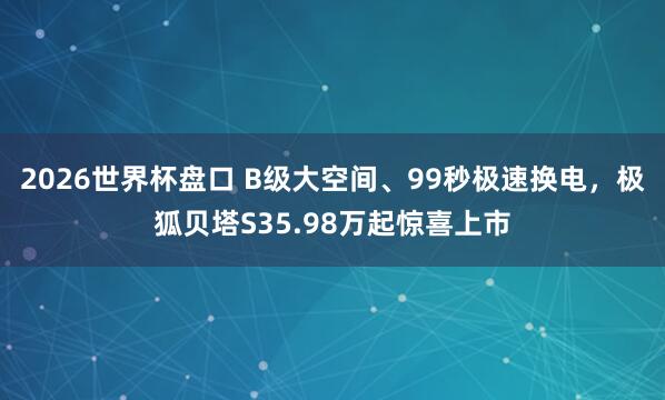 2026世界杯盘口 B级大空间、99秒极速换电，极狐贝塔S35.98万起惊喜上市