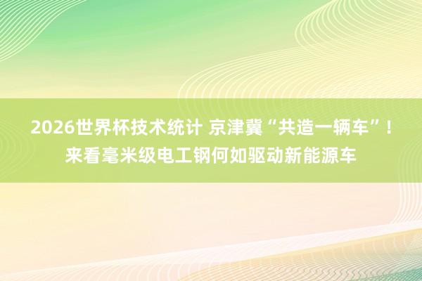2026世界杯技术统计 京津冀“共造一辆车”！来看毫米级电工钢何如驱动新能源车