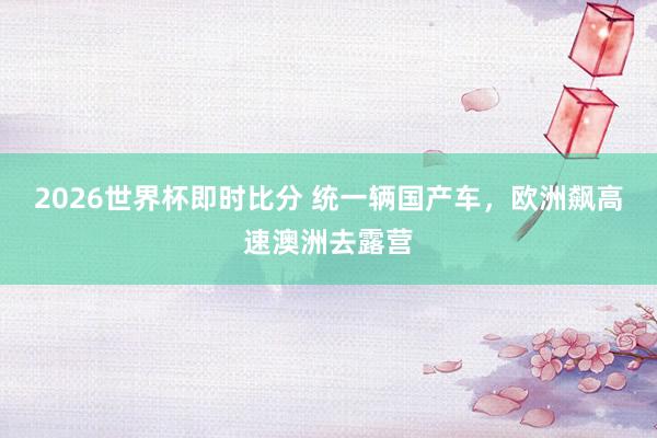 2026世界杯即时比分 统一辆国产车，欧洲飙高速澳洲去露营