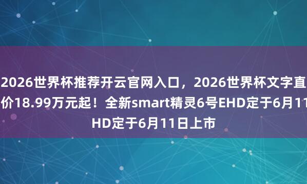 2026世界杯推荐开云官网入口,2026世界杯文字直播 预售价18.99万元起!全新smart精灵6号EHD定于6月11日上市