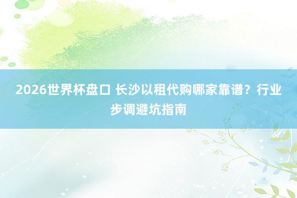 2026世界杯盘口 长沙以租代购哪家靠谱？行业步调避坑指南