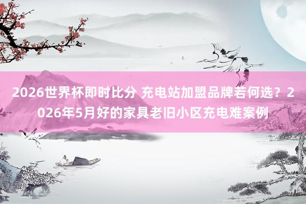 2026世界杯即时比分 充电站加盟品牌若何选？2026年5月好的家具老旧小区充电难案例