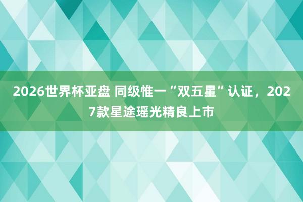 2026世界杯亚盘 同级惟一“双五星”认证，2027款星途瑶光精良上市
