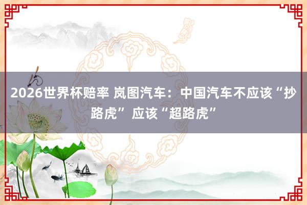 2026世界杯赔率 岚图汽车：中国汽车不应该“抄路虎” 应该“超路虎”