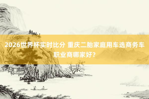 2026世界杯实时比分 重庆二胎家庭用车选商务车职业商哪家好？