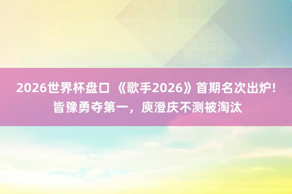 2026世界杯盘口 《歌手2026》首期名次出炉! 皆豫勇夺第一，庾澄庆不测被淘汰