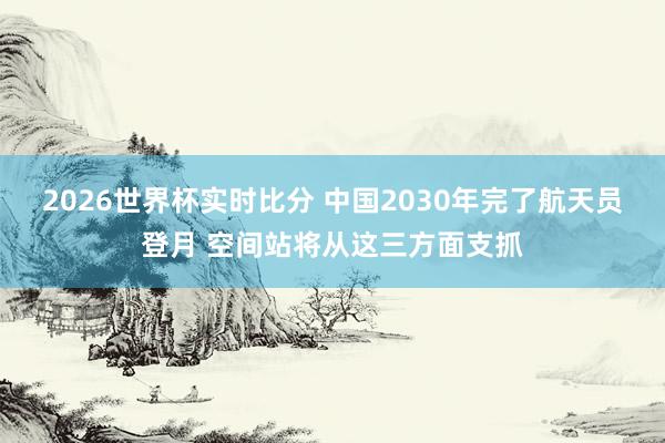 2026世界杯实时比分 中国2030年完了航天员登月 空间站将从这三方面支抓