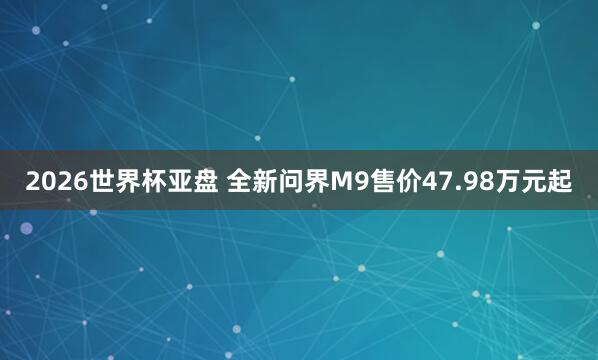 2026世界杯亚盘 全新问界M9售价47.98万元起