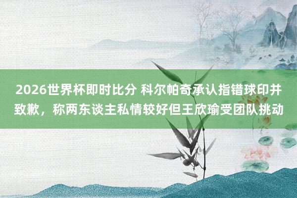 2026世界杯即时比分 科尔帕奇承认指错球印并致歉，称两东谈主私情较好但王欣瑜受团队挑动